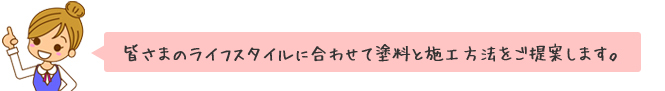 皆さまのライフスタイルに合わせて塗料と施工方法をご提案します。